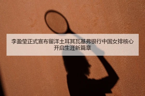 李盈莹正式宣布留洋土耳其瓦基弗银行中国女排核心开启生涯新篇章